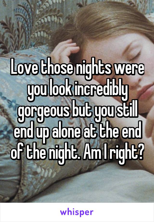 Love those nights were you look incredibly gorgeous but you still end up alone at the end of the night. Am I right?