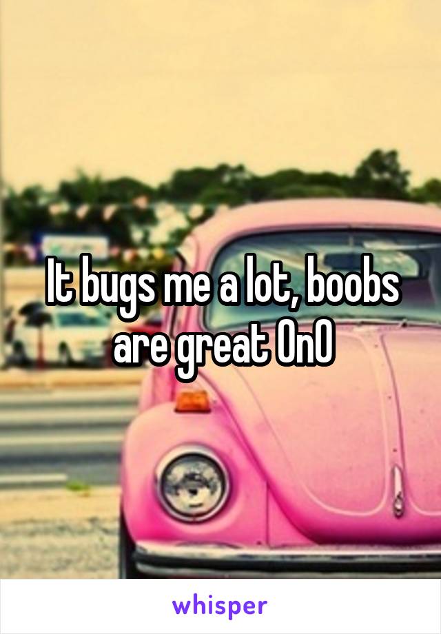 It bugs me a lot, boobs are great 0n0