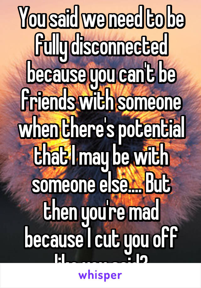 You said we need to be fully disconnected because you can't be friends with someone when there's potential that I may be with someone else.... But then you're mad because I cut you off like you said?