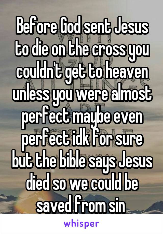 Before God sent Jesus to die on the cross you couldn't get to heaven unless you were almost perfect maybe even perfect idk for sure but the bible says Jesus died so we could be saved from sin 