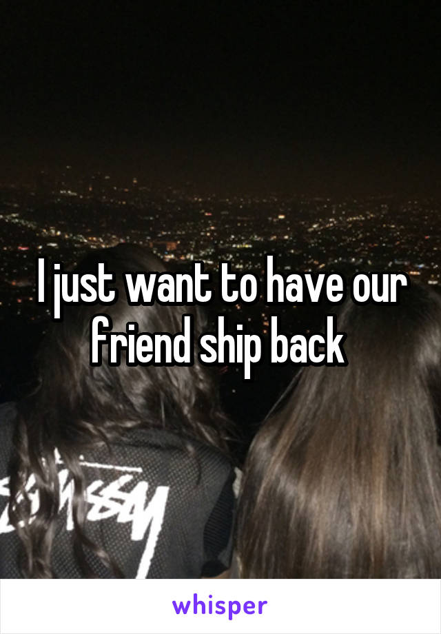 I just want to have our friend ship back 