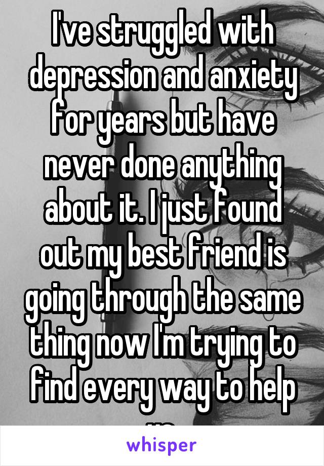 I've struggled with depression and anxiety for years but have never done anything about it. I just found out my best friend is going through the same thing now I'm trying to find every way to help us 