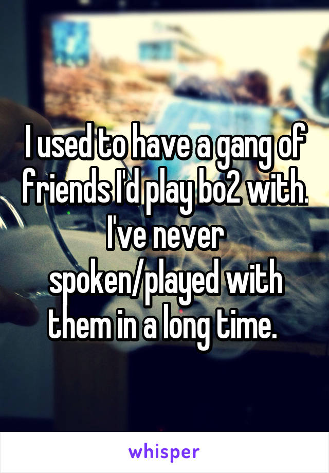 I used to have a gang of friends I'd play bo2 with. I've never spoken/played with them in a long time. 