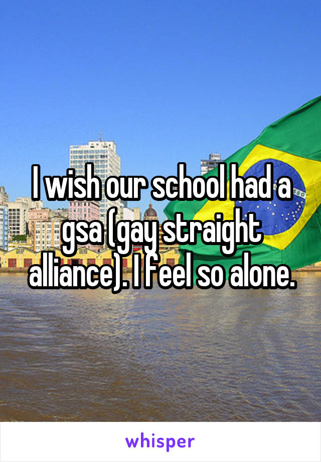 I wish our school had a gsa (gay straight alliance). I feel so alone.