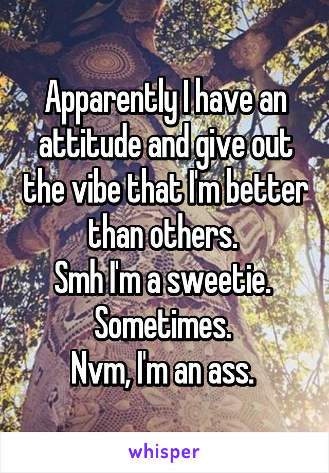 Apparently I have an attitude and give out the vibe that I'm better than others. 
Smh I'm a sweetie. 
Sometimes. 
Nvm, I'm an ass. 