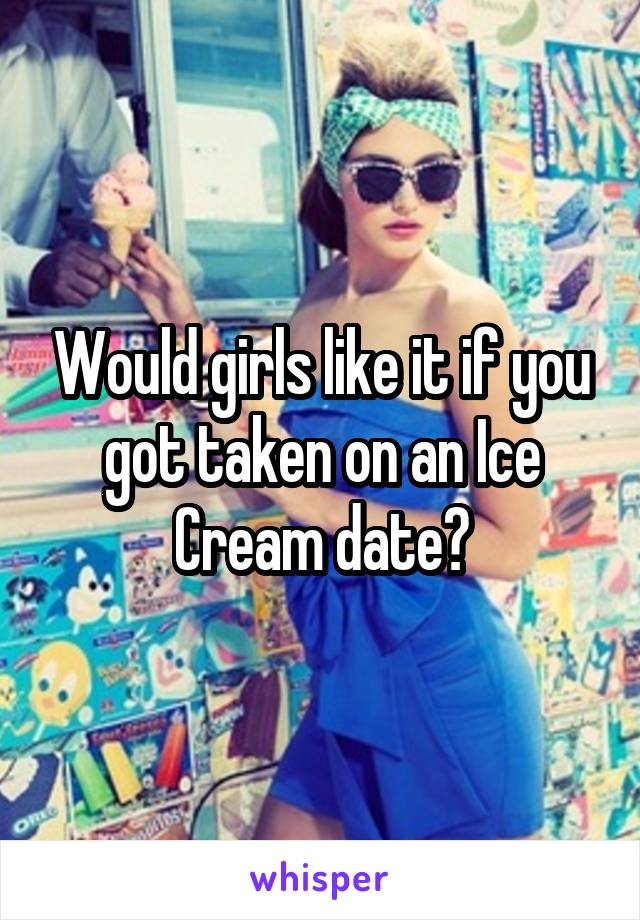 Would girls like it if you got taken on an Ice Cream date?