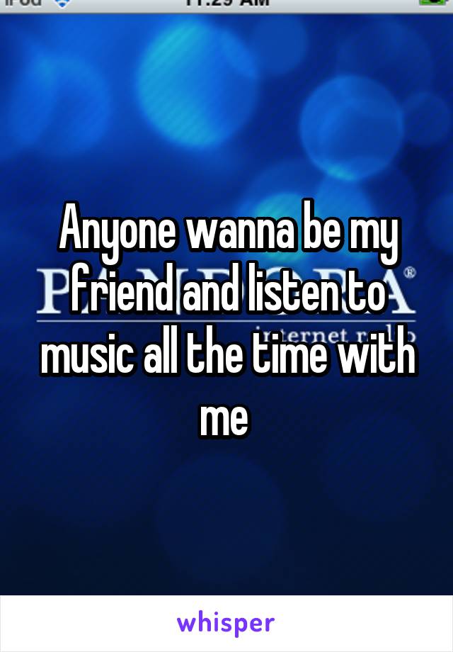 Anyone wanna be my friend and listen to music all the time with me 