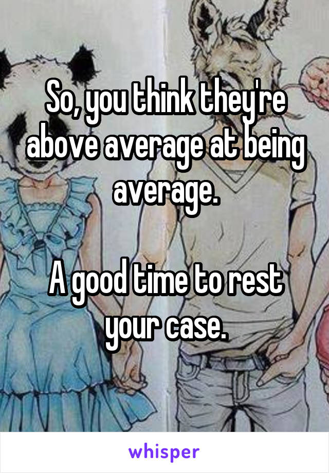 So, you think they're above average at being average.

A good time to rest your case.
