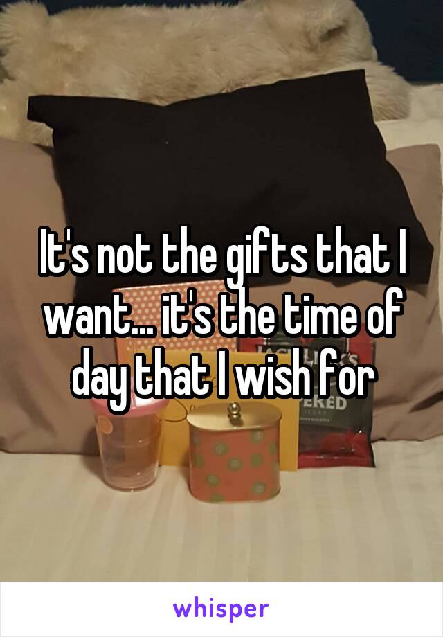 It's not the gifts that I want... it's the time of day that I wish for