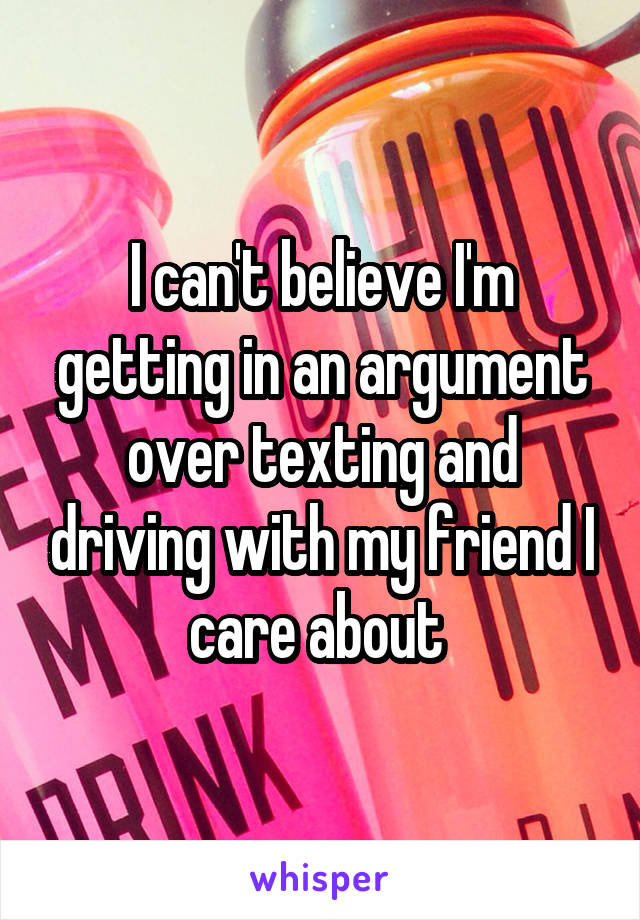 I can't believe I'm getting in an argument over texting and driving with my friend I care about 