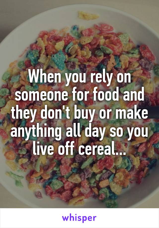 When you rely on someone for food and they don't buy or make anything all day so you live off cereal...