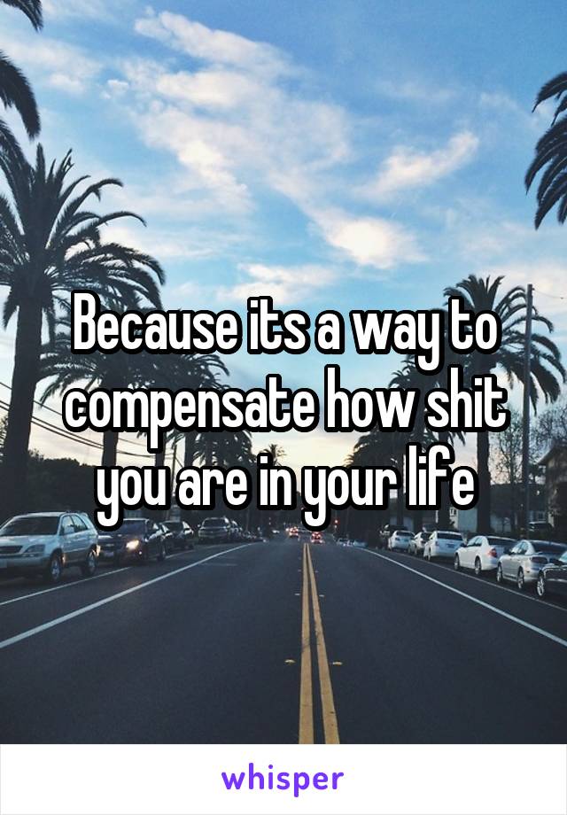 Because its a way to compensate how shit you are in your life