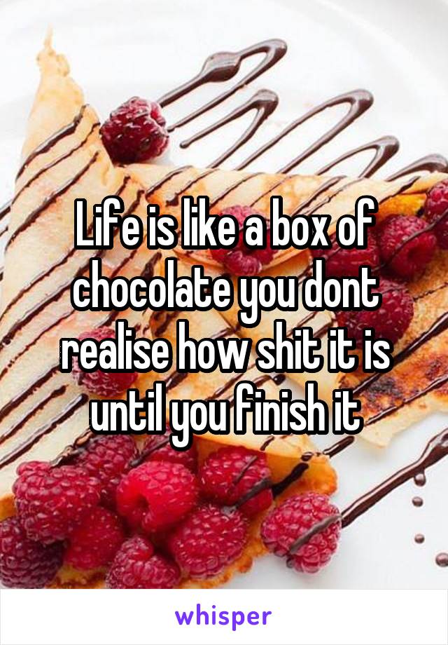 Life is like a box of chocolate you dont realise how shit it is until you finish it