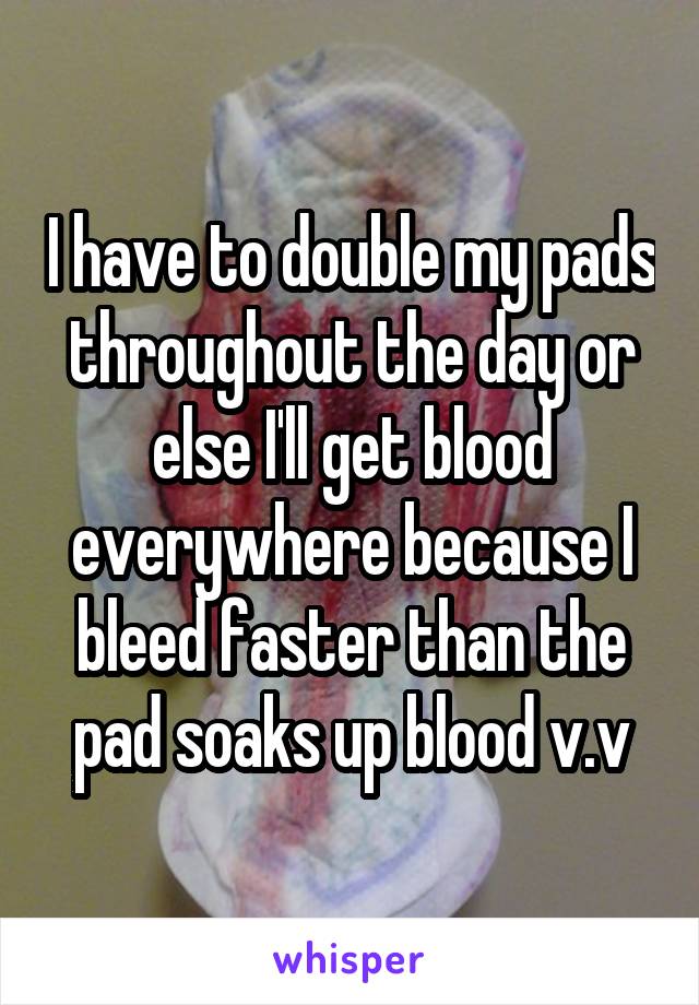 I have to double my pads throughout the day or else I'll get blood everywhere because I bleed faster than the pad soaks up blood v.v