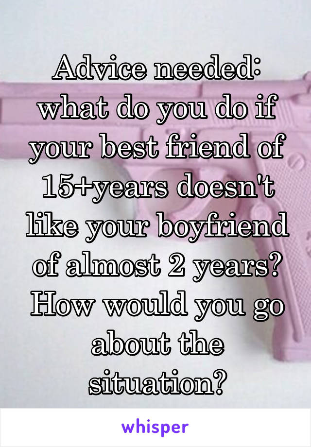 Advice needed: what do you do if your best friend of 15+years doesn't like your boyfriend of almost 2 years? How would you go about the situation?