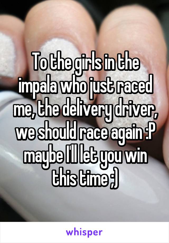 To the girls in the impala who just raced me, the delivery driver, we should race again :P maybe I'll let you win this time ;)