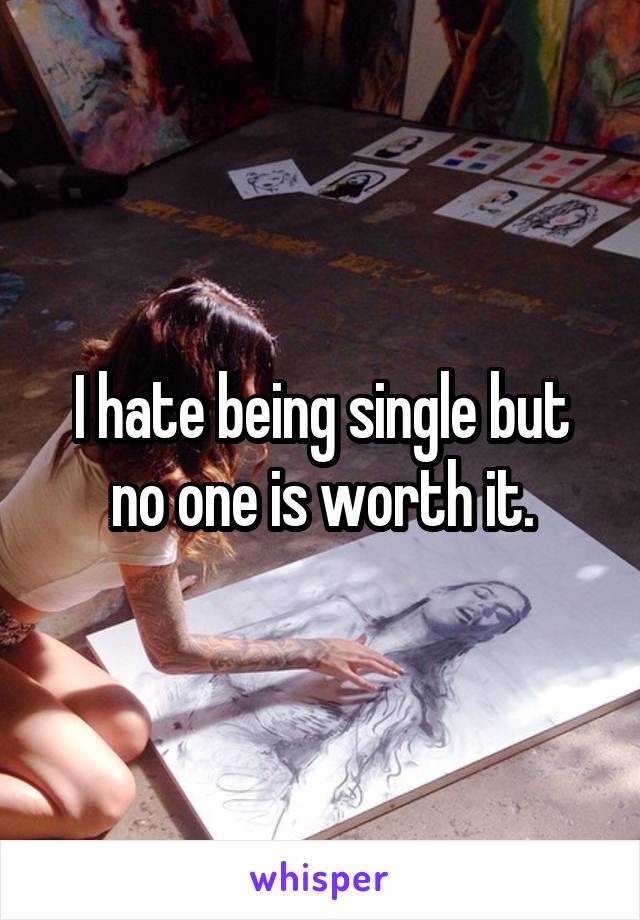 I hate being single but no one is worth it.