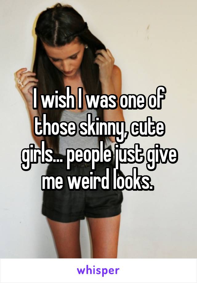 I wish I was one of those skinny, cute girls... people just give me weird looks. 