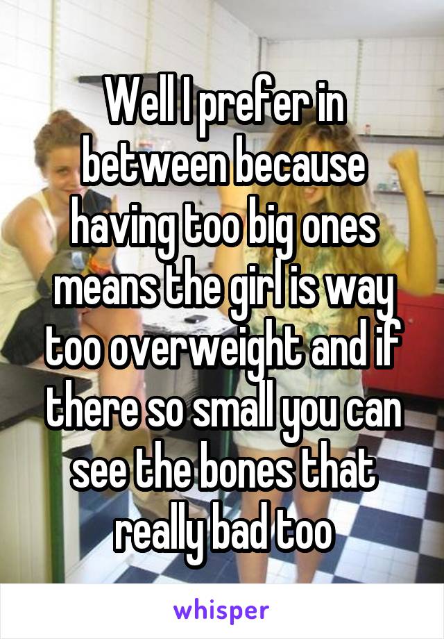 Well I prefer in between because having too big ones means the girl is way too overweight and if there so small you can see the bones that really bad too