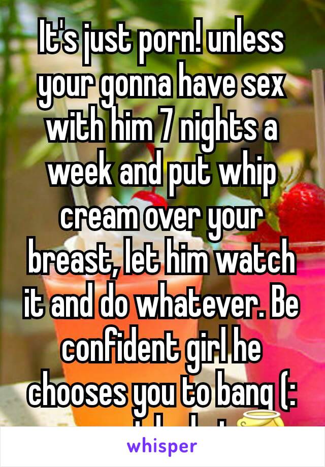 It's just porn! unless your gonna have sex with him 7 nights a week and put whip cream over your breast, let him watch it and do whatever. Be confident girl he chooses you to bang (: you must be hot😇