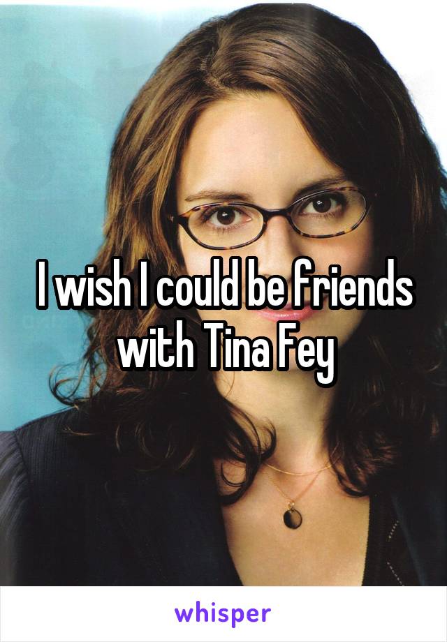 I wish I could be friends with Tina Fey