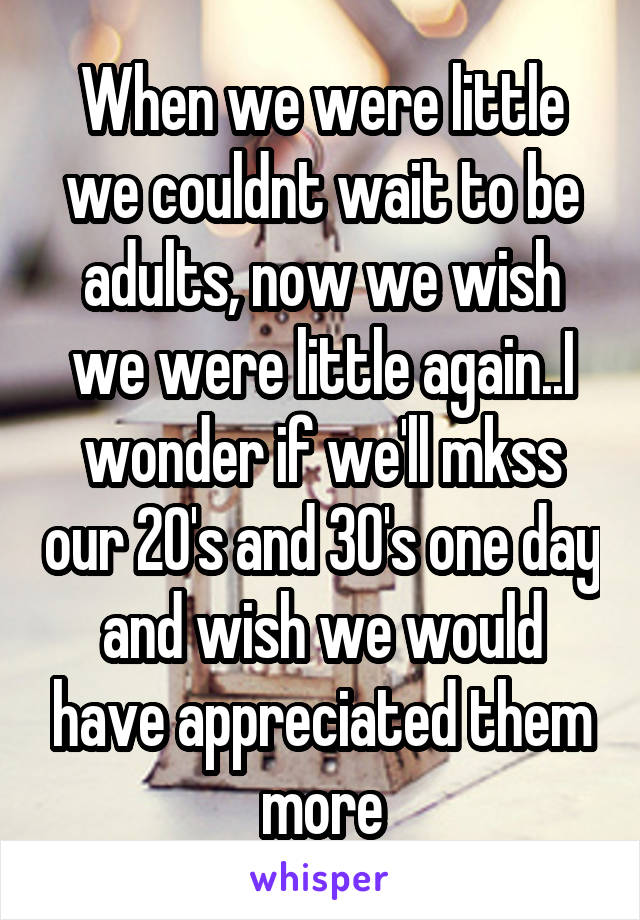 When we were little we couldnt wait to be adults, now we wish we were little again..I wonder if we'll mkss our 20's and 30's one day and wish we would have appreciated them more