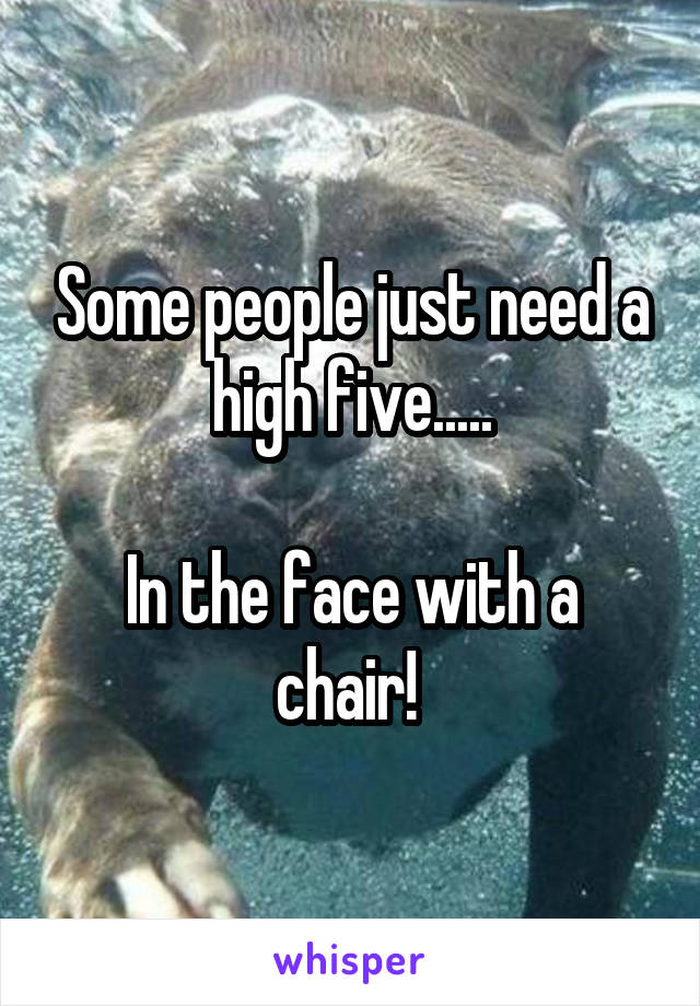 Some people just need a high five.....

In the face with a chair! 