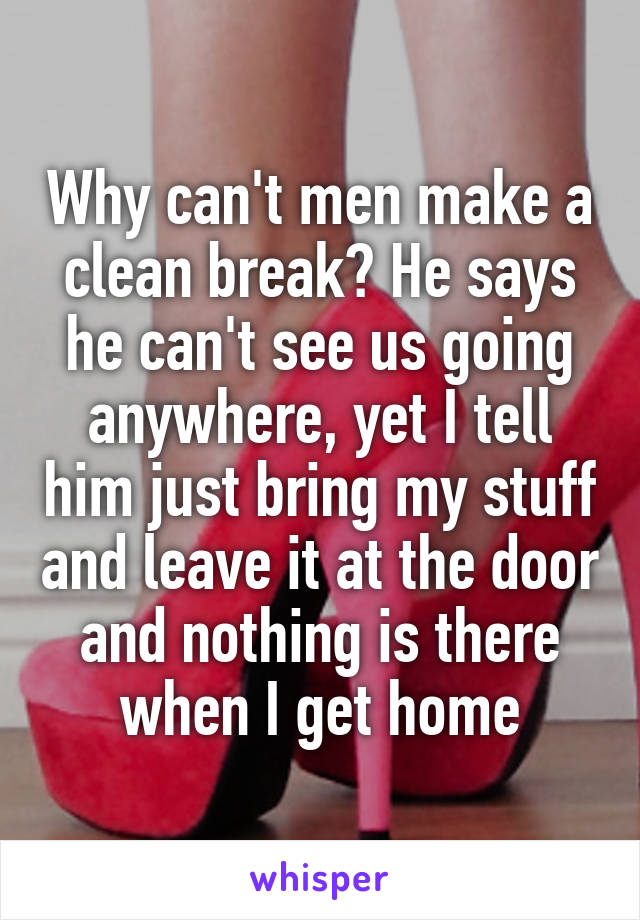 Why can't men make a clean break? He says he can't see us going anywhere, yet I tell him just bring my stuff and leave it at the door and nothing is there when I get home