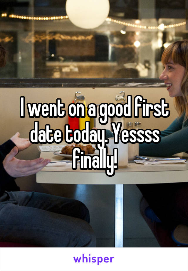 I went on a good first date today. Yessss finally!