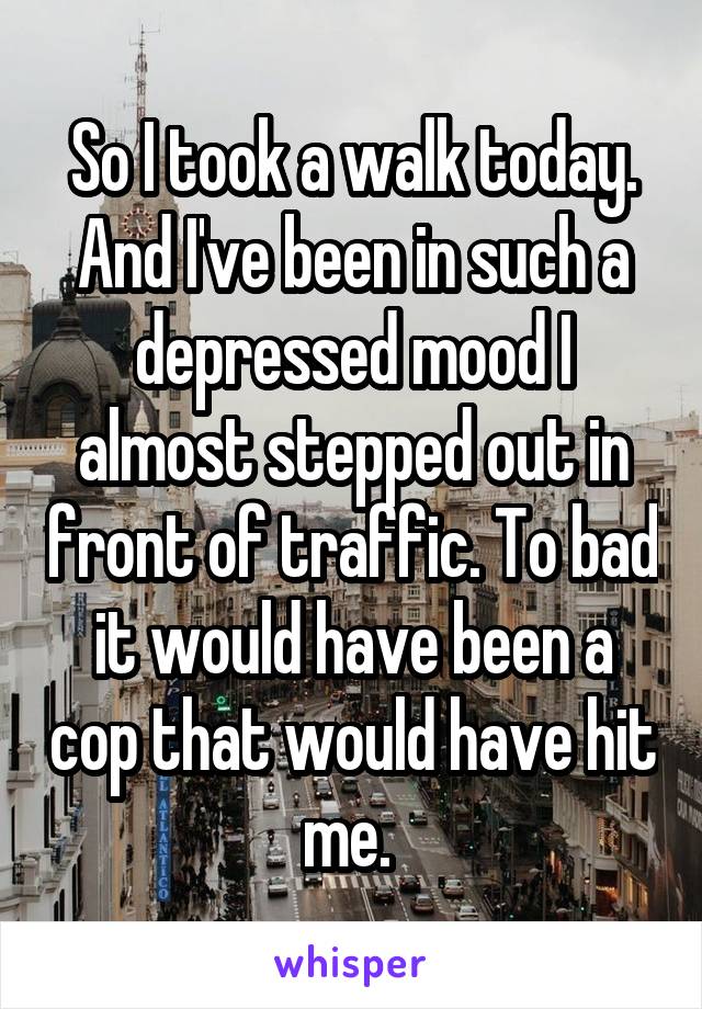 So I took a walk today. And I've been in such a depressed mood I almost stepped out in front of traffic. To bad it would have been a cop that would have hit me. 