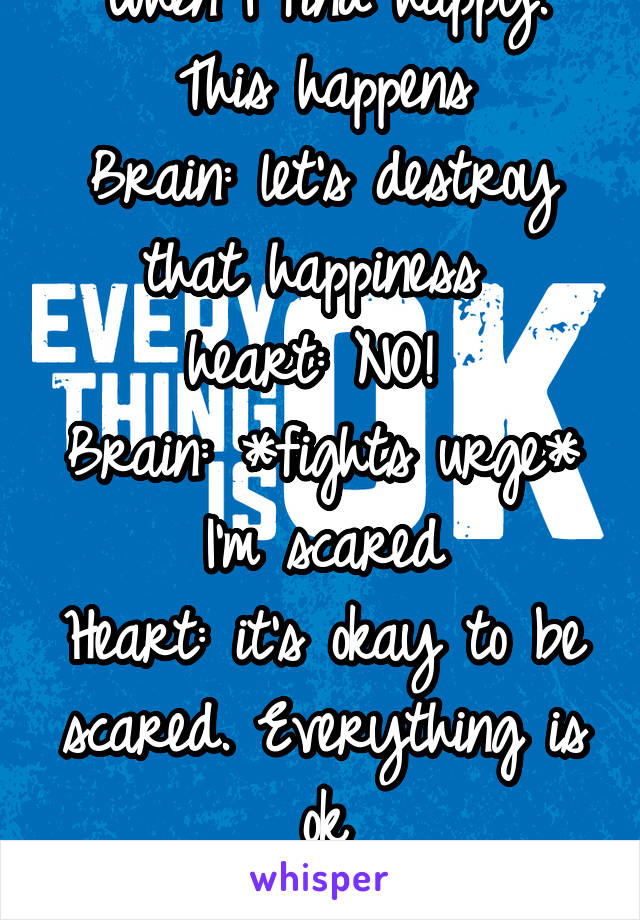 When I find happy. This happens
Brain: let's destroy that happiness 
heart: NO! 
Brain: *fights urge* I'm scared
Heart: it's okay to be scared. Everything is ok
Brain: ok