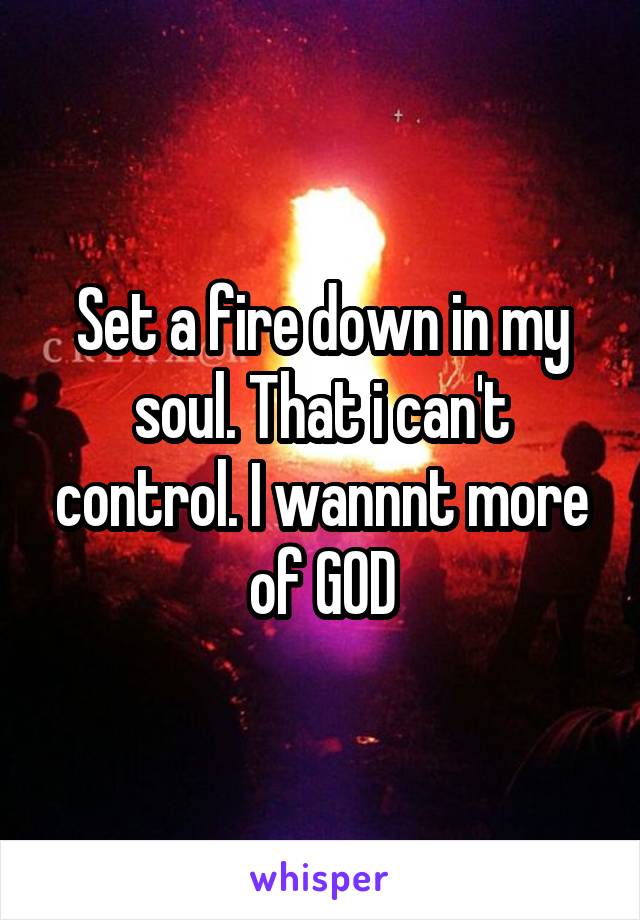 Set a fire down in my soul. That i can't control. I wannnt more of GOD