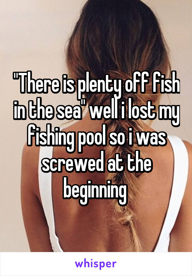 "There is plenty off fish in the sea" well i lost my fishing pool so i was screwed at the beginning 