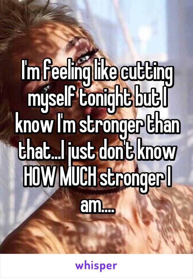 I'm feeling like cutting myself tonight but I know I'm stronger than that...I just don't know HOW MUCH stronger I am....