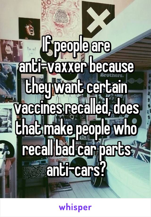 If people are anti-vaxxer because they want certain vaccines recalled, does that make people who recall bad car parts anti-cars?