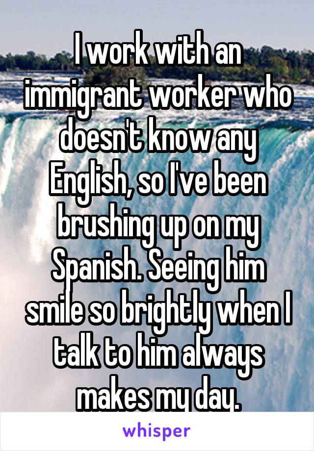 I work with an immigrant worker who doesn't know any English, so I've been brushing up on my Spanish. Seeing him smile so brightly when I talk to him always makes my day.