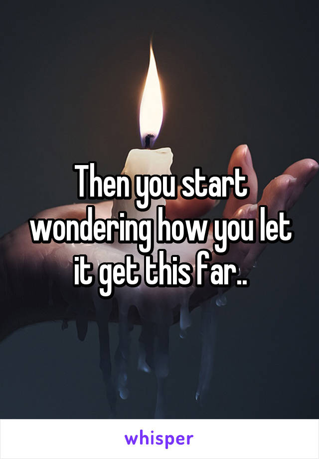 Then you start wondering how you let it get this far..