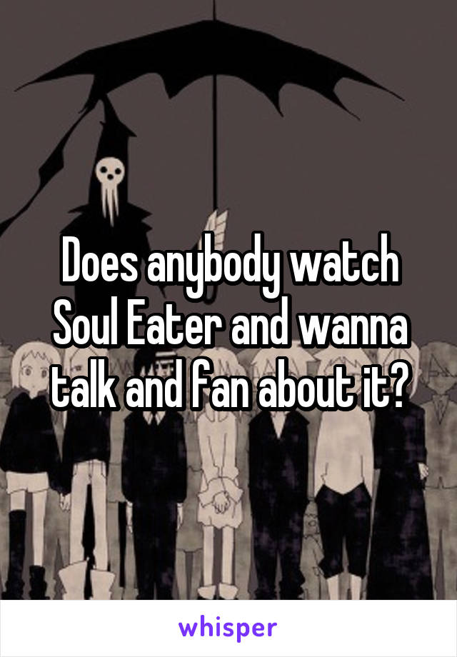 Does anybody watch Soul Eater and wanna talk and fan about it?