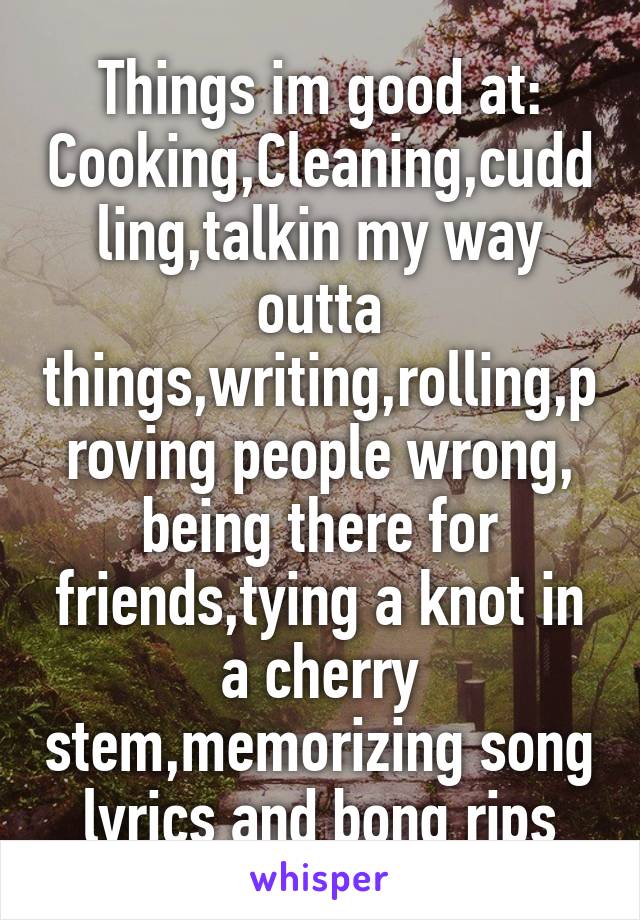 Things im good at:
Cooking,Cleaning,cuddling,talkin my way outta things,writing,rolling,proving people wrong, being there for friends,tying a knot in a cherry stem,memorizing song lyrics and bong rips