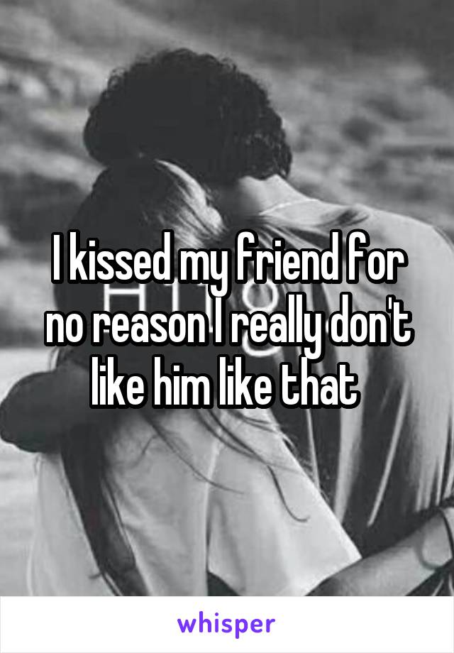 I kissed my friend for no reason I really don't like him like that 