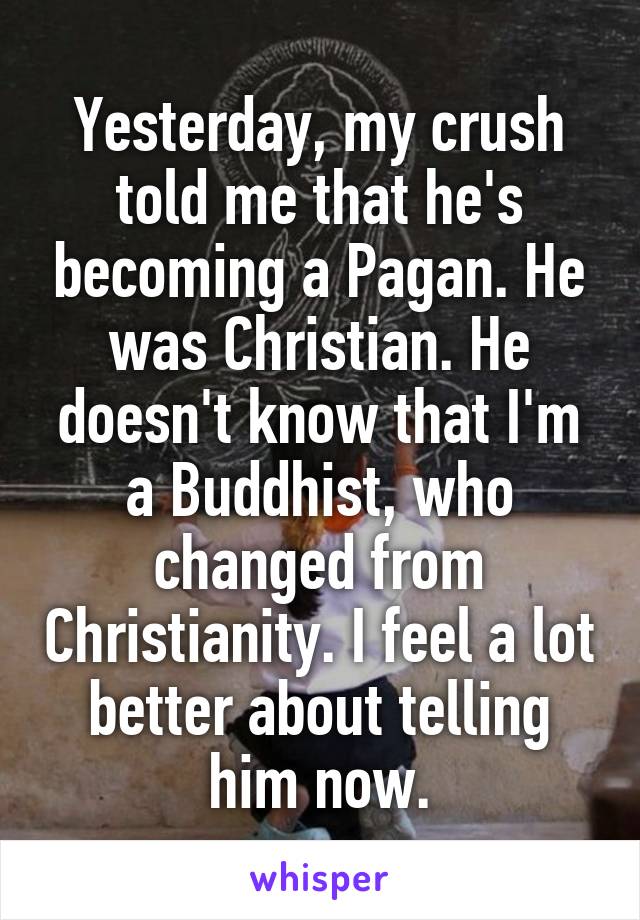 Yesterday, my crush told me that he's becoming a Pagan. He was Christian. He doesn't know that I'm a Buddhist, who changed from Christianity. I feel a lot better about telling him now.