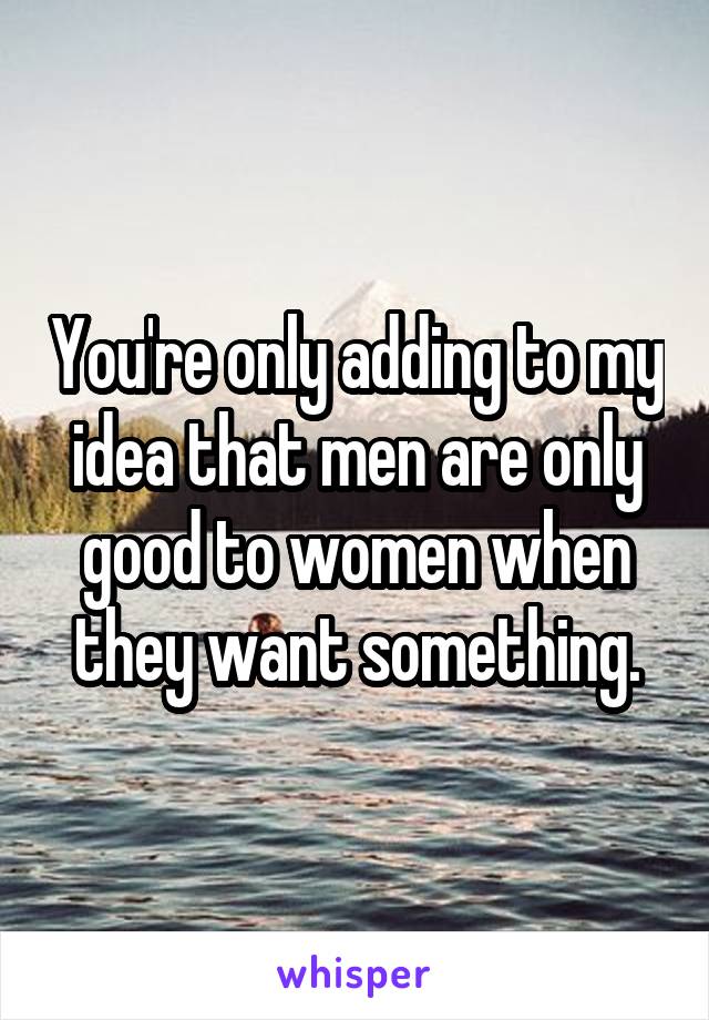 You're only adding to my idea that men are only good to women when they want something.