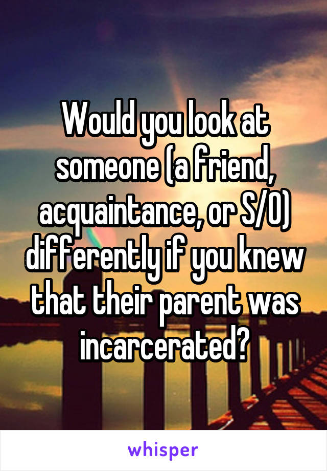 Would you look at someone (a friend, acquaintance, or S/O) differently if you knew that their parent was incarcerated?