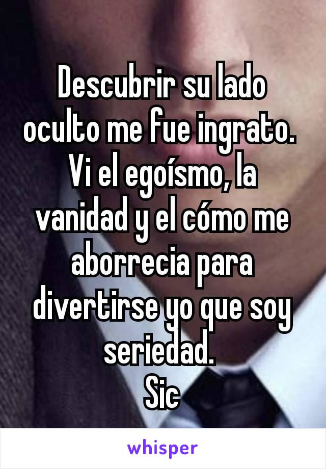 Descubrir su lado oculto me fue ingrato. 
Vi el egoísmo, la vanidad y el cómo me aborrecia para divertirse yo que soy seriedad. 
Sic