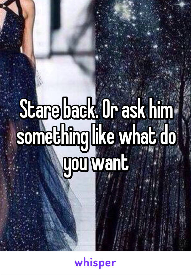 Stare back. Or ask him something like what do you want