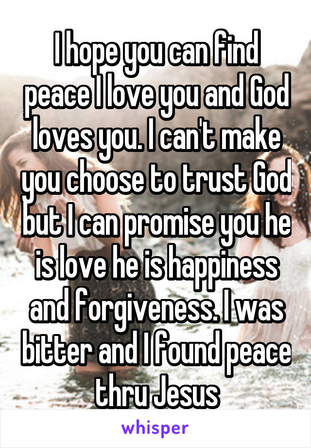 I hope you can find peace I love you and God loves you. I can't make you choose to trust God but I can promise you he is love he is happiness and forgiveness. I was bitter and I found peace thru Jesus