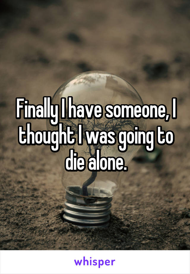 Finally I have someone, I thought I was going to die alone.