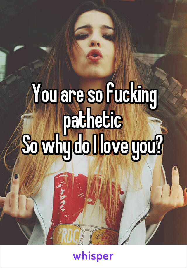 You are so fucking pathetic 
So why do I love you? 
