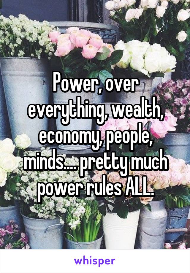 Power, over everything, wealth, economy, people, minds.... pretty much power rules ALL.