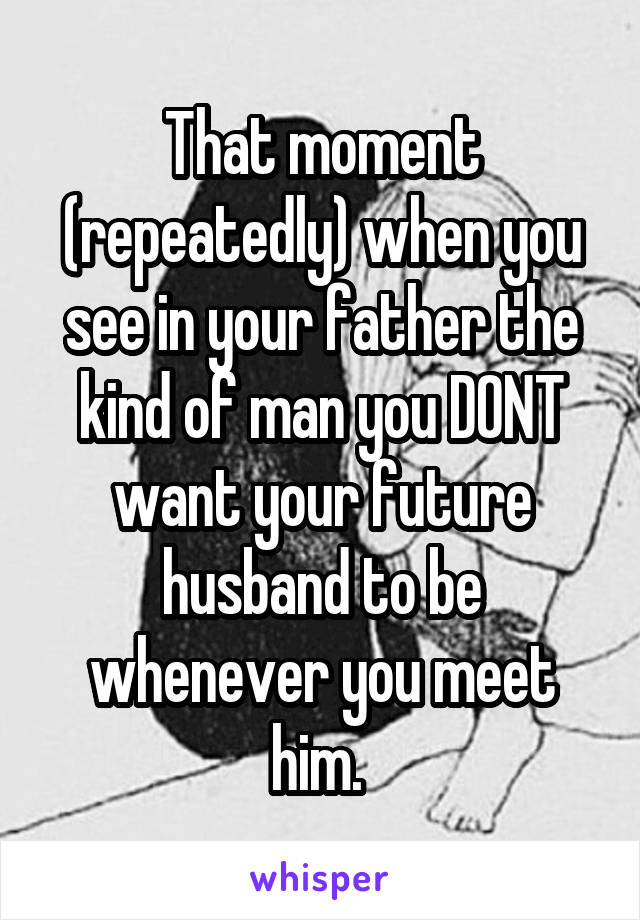 That moment (repeatedly) when you see in your father the kind of man you DONT want your future husband to be whenever you meet him. 